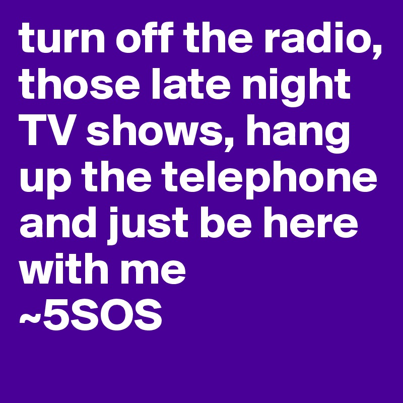 turn off the radio, those late night TV shows, hang up the telephone and just be here with me
~5SOS