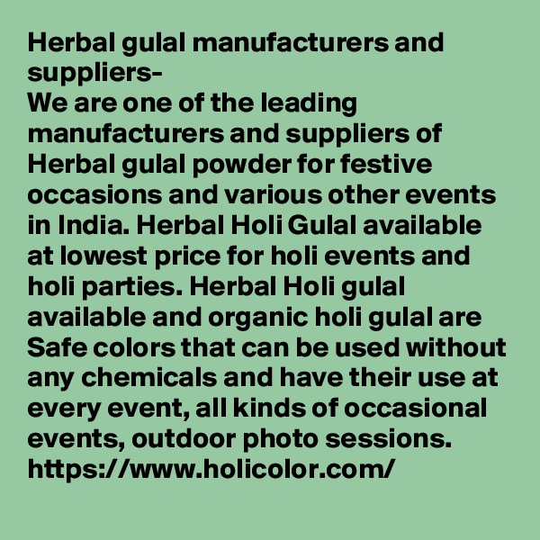 Herbal gulal manufacturers and suppliers-
We are one of the leading manufacturers and suppliers of Herbal gulal powder for festive occasions and various other events in India. Herbal Holi Gulal available at lowest price for holi events and holi parties. Herbal Holi gulal available and organic holi gulal are Safe colors that can be used without any chemicals and have their use at every event, all kinds of occasional events, outdoor photo sessions.
https://www.holicolor.com/