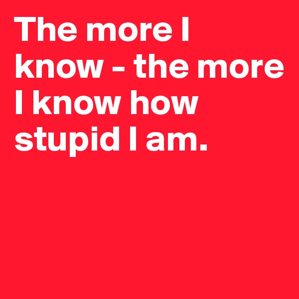 The more I know - the more I know how stupid I am. 


