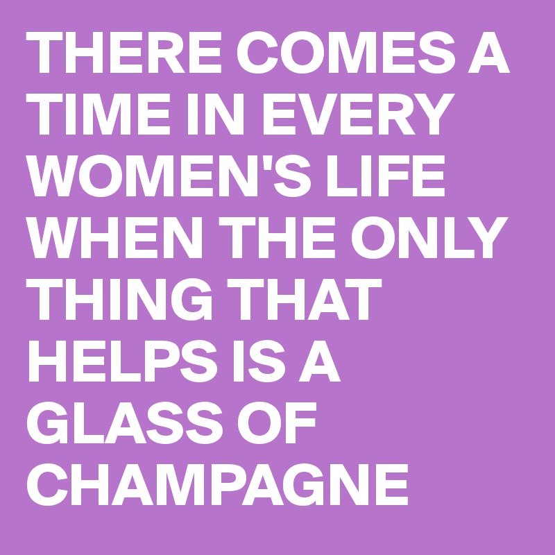 THERE COMES A TIME IN EVERY WOMEN'S LIFE WHEN THE ONLY THING THAT HELPS IS A GLASS OF CHAMPAGNE