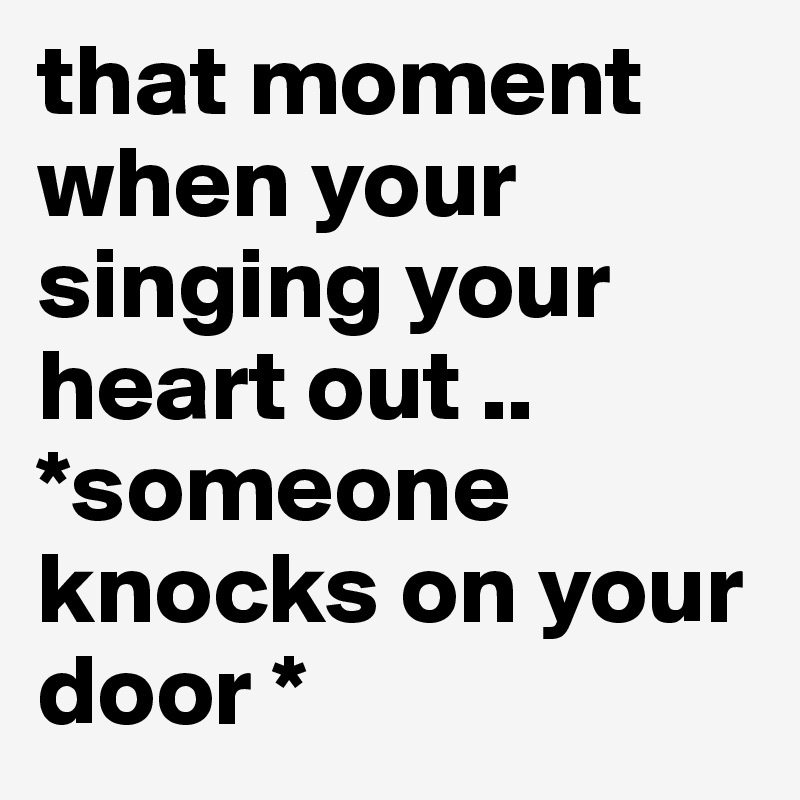 that moment when your singing your heart out .. *someone knocks on your door * 