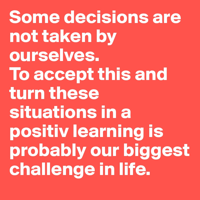 Some decisions are not taken by ourselves. 
To accept this and turn these situations in a positiv learning is probably our biggest challenge in life.