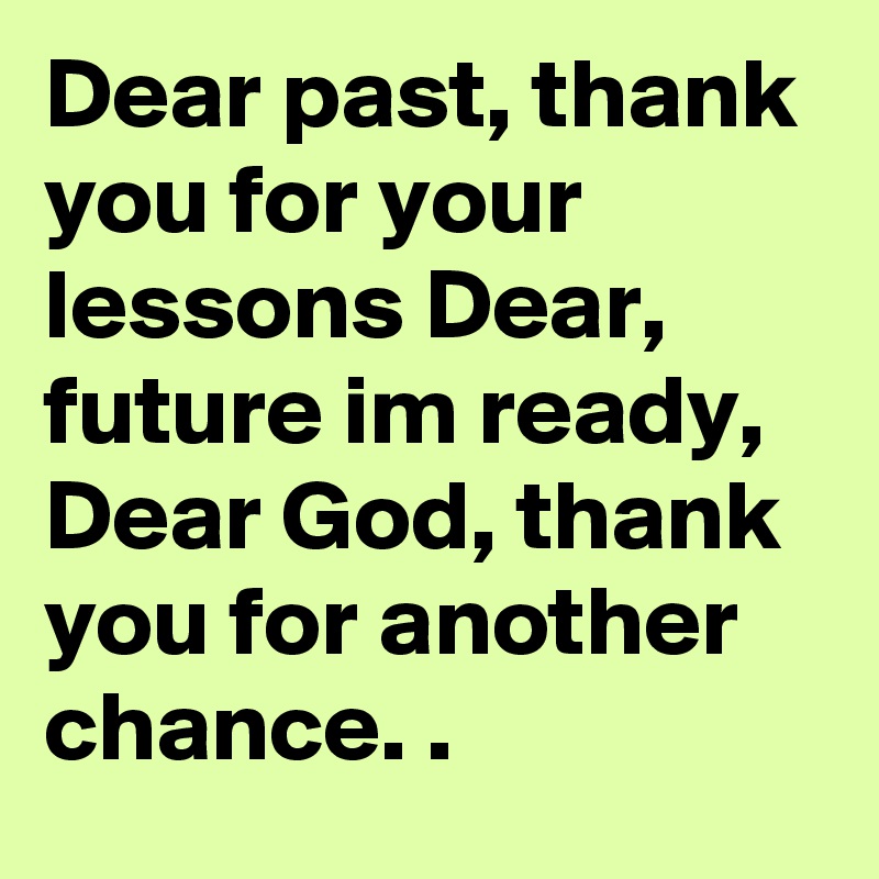 Dear past, thank you for your lessons Dear,  future im ready, Dear God, thank you for another chance. .