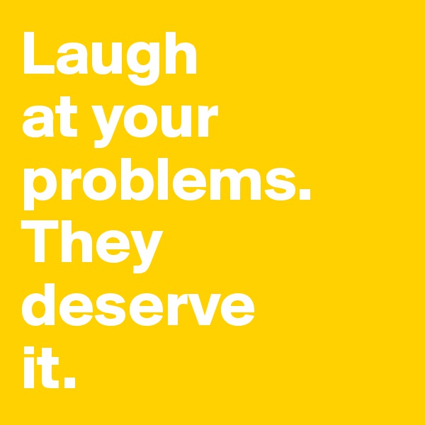 Laugh 
at your 
problems. 
They 
deserve 
it.