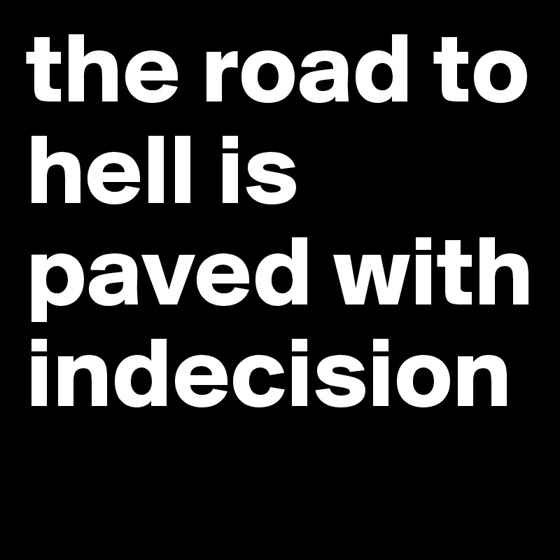 the road to hell is paved with indecision