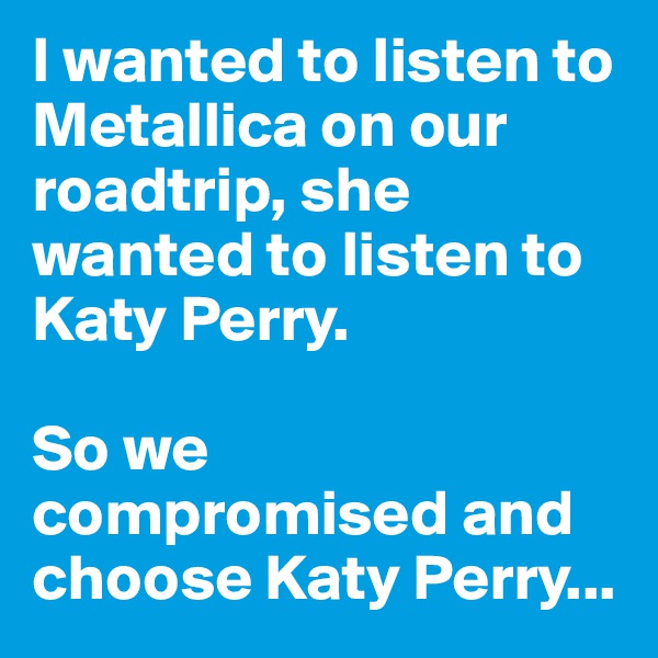 I wanted to listen to Metallica on our roadtrip, she wanted to listen to Katy Perry. 

So we compromised and choose Katy Perry...