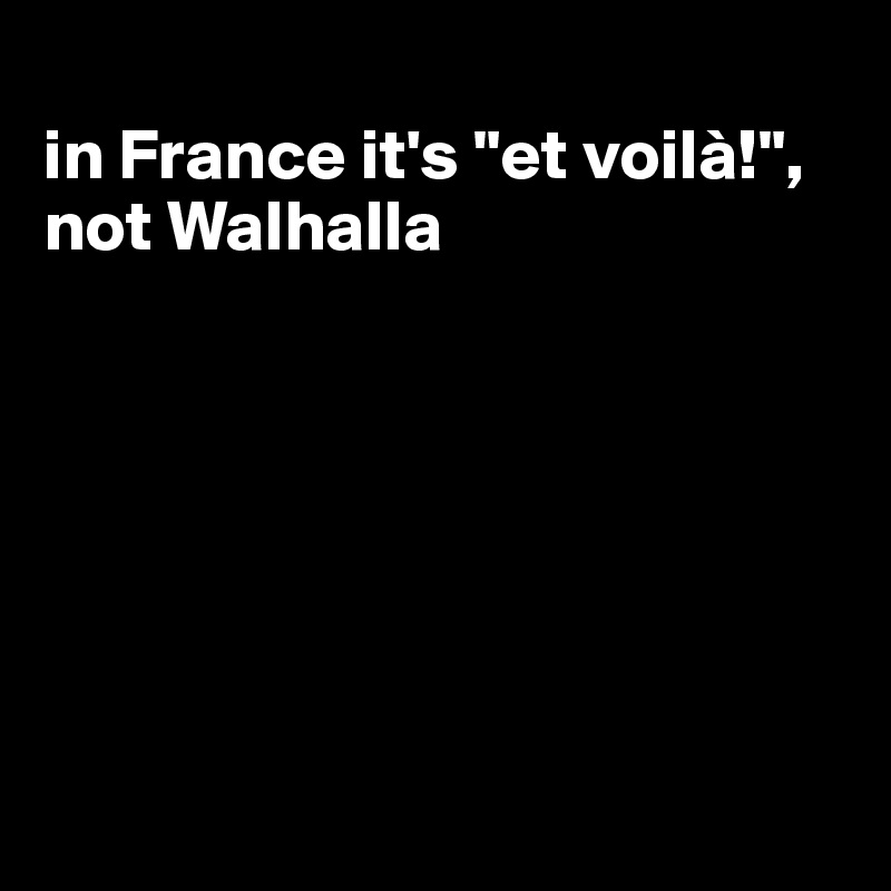 
in France it's "et voilà!", not Walhalla







