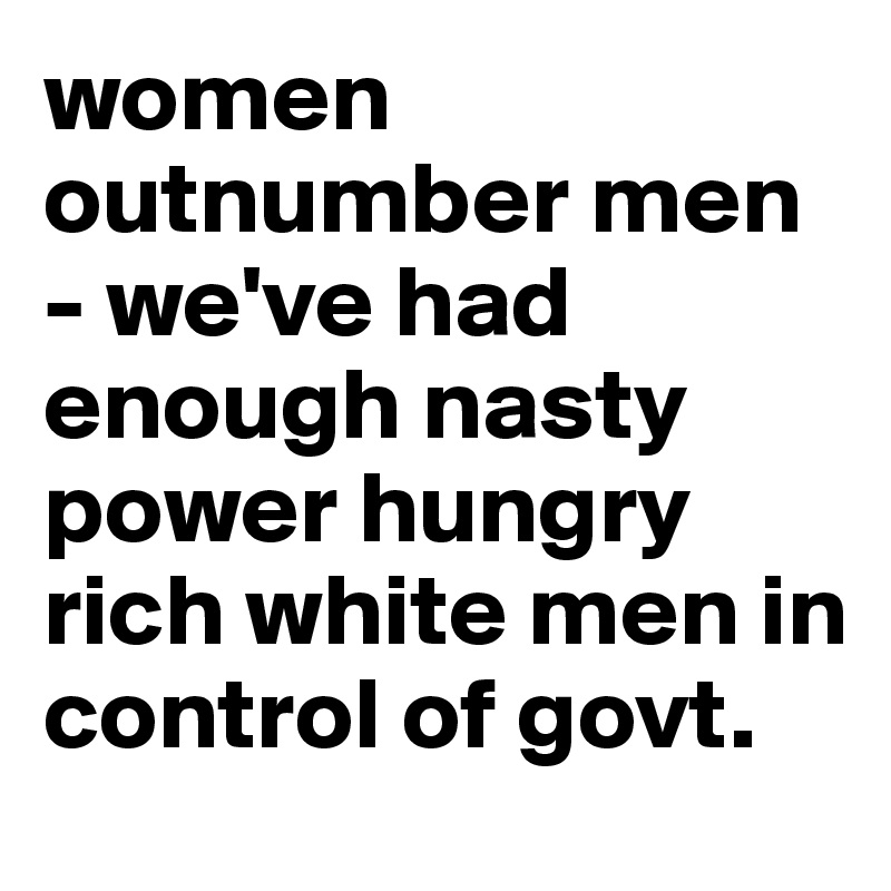 women outnumber men - we've had enough nasty power hungry rich white men in control of govt.