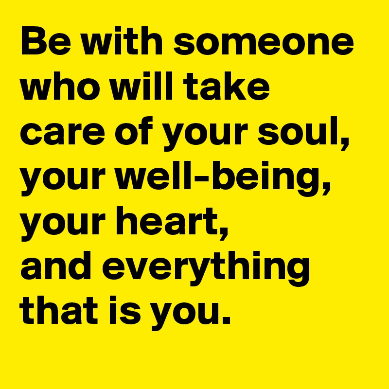 Be with someone who will take care of your soul, your well-being, your heart,
and everything that is you.
