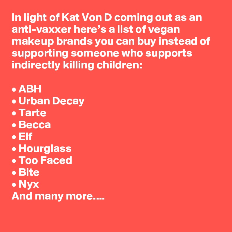 In light of Kat Von D coming out as an anti-vaxxer here’s a list of vegan makeup brands you can buy instead of supporting someone who supports indirectly killing children:

• ABH
• Urban Decay
• Tarte
• Becca
• Elf
• Hourglass
• Too Faced
• Bite
• Nyx
And many more....