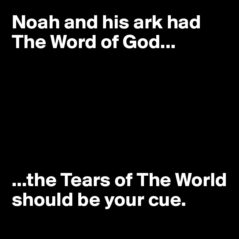 Noah and his ark had The Word of God...






...the Tears of The World should be your cue.