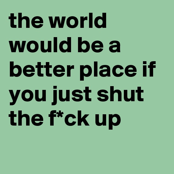 the world would be a better place if you just shut the f*ck up
