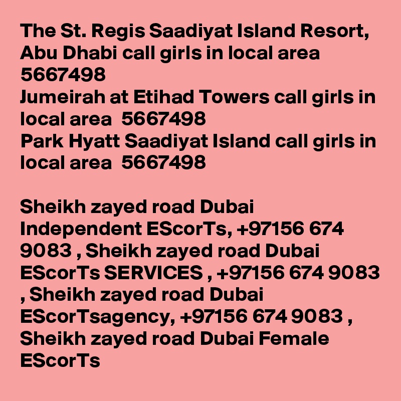 The St. Regis Saadiyat Island Resort, Abu Dhabi call girls in local area  5667498? 
Jumeirah at Etihad Towers call girls in local area  5667498? 
Park Hyatt Saadiyat Island call girls in local area  5667498? 

Sheikh zayed road Dubai Independent EScorTs, +97156 674 9083 , Sheikh zayed road Dubai EScorTs SERVICES , +97156 674 9083 , Sheikh zayed road Dubai EScorTsagency, +97156 674 9083 , Sheikh zayed road Dubai Female EScorTs