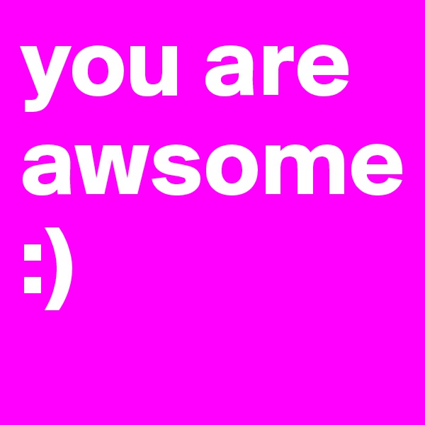 you are awsome
:)