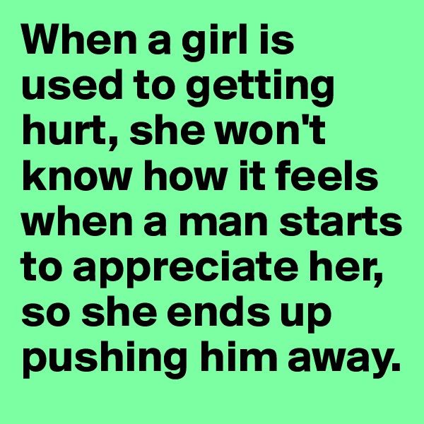 When a girl is used to getting hurt, she won't know how it feels when a man starts to appreciate her, so she ends up pushing him away.