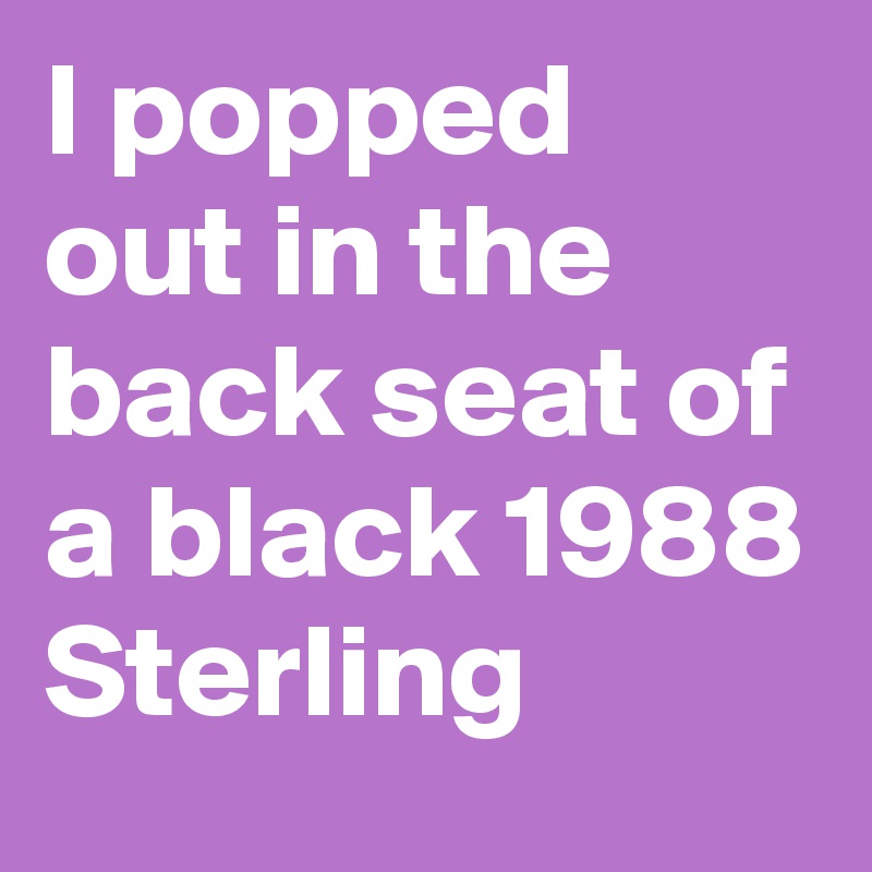 I popped out in the back seat of a black 1988 Sterling 