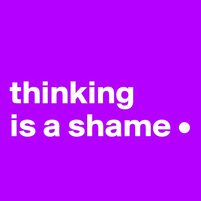 

thinking 
is a shame •
