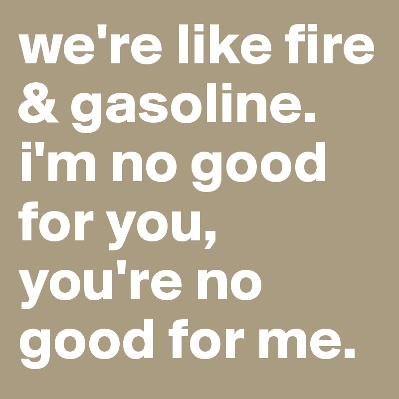 we're like fire & gasoline. i'm no good for you, you're no good for me. 