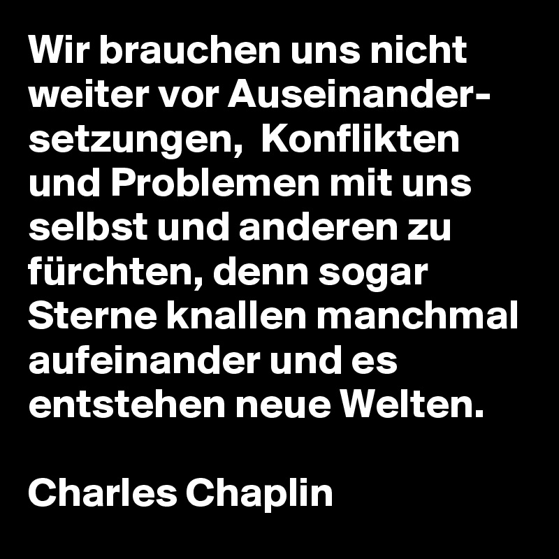 Wir brauchen uns nicht weiter vor Auseinander-
setzungen,  Konflikten und Problemen mit uns selbst und anderen zu fürchten, denn sogar Sterne knallen manchmal aufeinander und es entstehen neue Welten.

Charles Chaplin