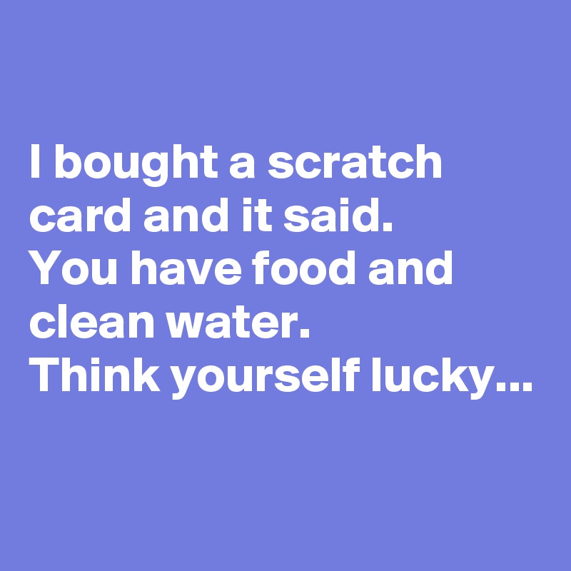 

I bought a scratch card and it said.
You have food and clean water.
Think yourself lucky...

