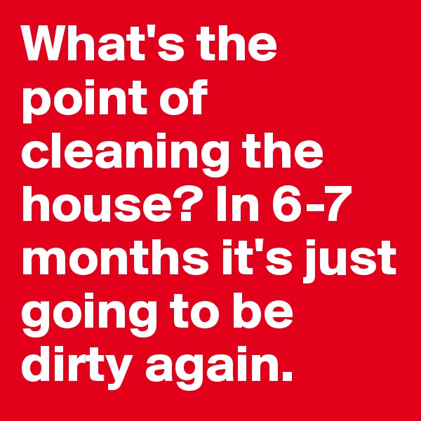 What's the point of cleaning the house? In 6-7 months it's just going to be dirty again.
