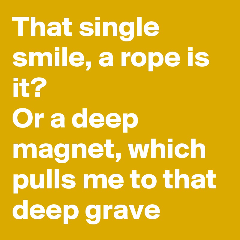That single smile, a rope is it?
Or a deep magnet, which pulls me to that deep grave