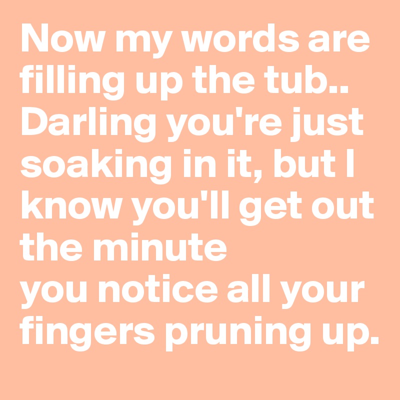 Now my words are filling up the tub..
Darling you're just soaking in it, but I know you'll get out the minute
you notice all your fingers pruning up.