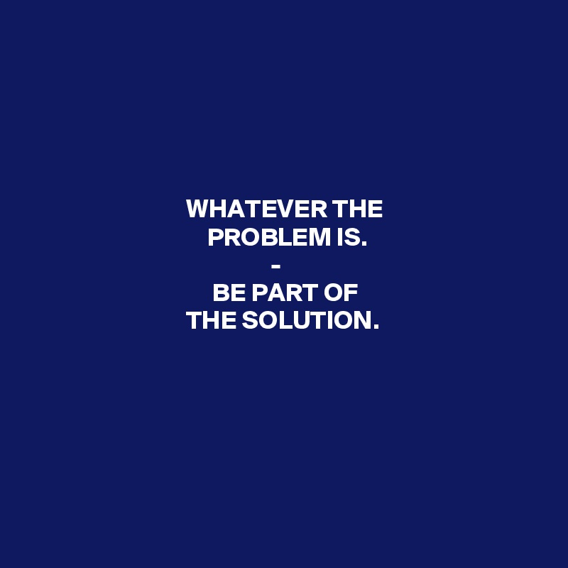  



                 

                              WHATEVER THE
                                  PROBLEM IS.
                                              -
                                   BE PART OF
                              THE SOLUTION.






