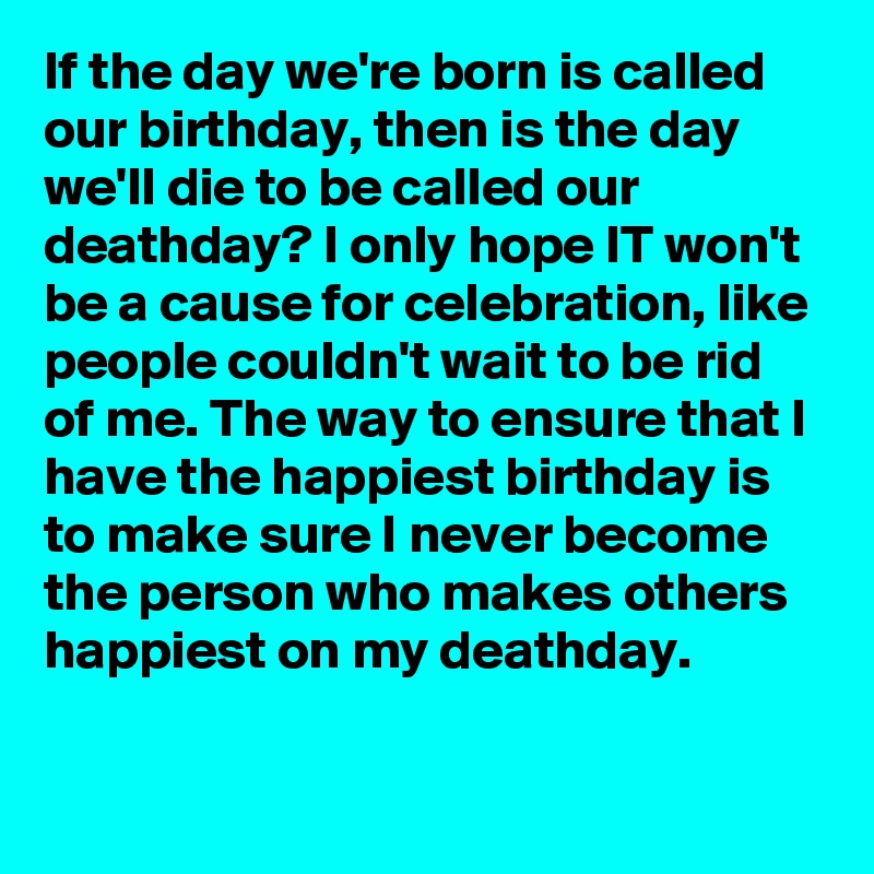 If the day we're born is called our birthday, then is the day we'll die to be called our deathday? I only hope IT won't be a cause for celebration, like people couldn't wait to be rid of me. The way to ensure that I have the happiest birthday is to make sure I never become the person who makes others happiest on my deathday.