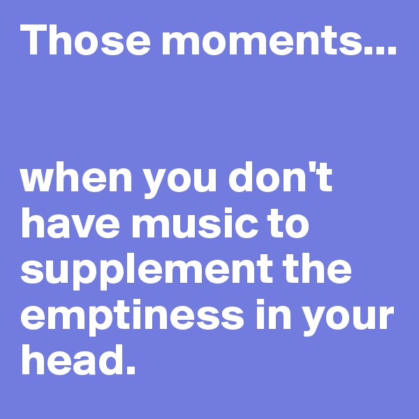 Those moments... 


when you don't have music to supplement the emptiness in your head.