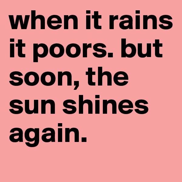 when it rains it poors. but soon, the sun shines again.
