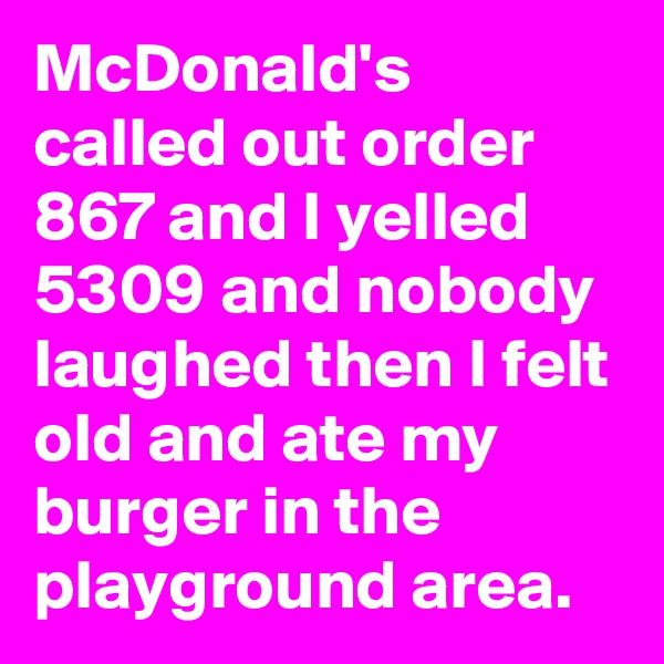 McDonald's called out order 867 and I yelled 5309 and nobody laughed then I felt old and ate my burger in the playground area.