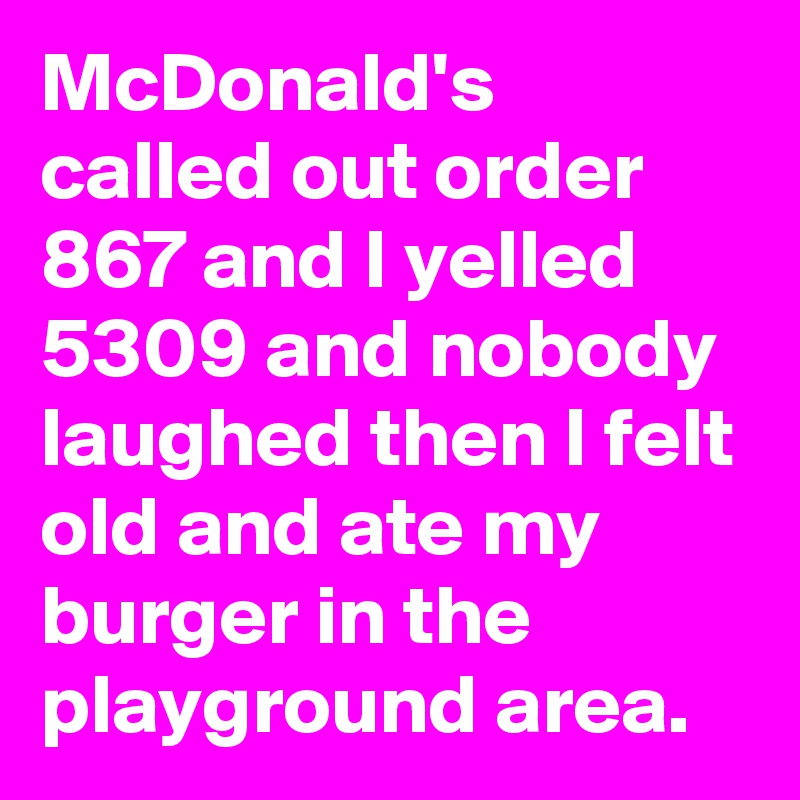McDonald's called out order 867 and I yelled 5309 and nobody laughed then I felt old and ate my burger in the playground area.