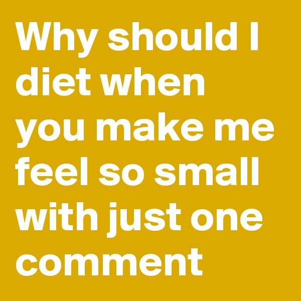 Why should I diet when you make me feel so small with just one comment