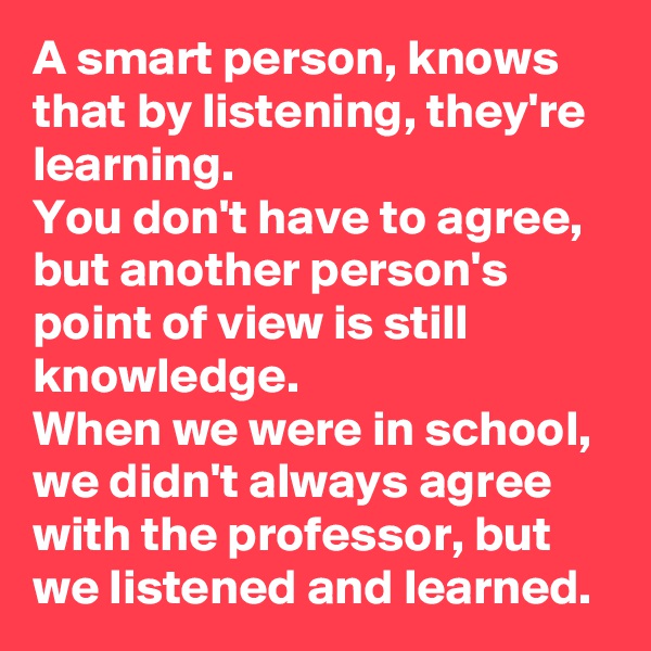 A smart person, knows that by listening, they're learning. 
You don't have to agree, but another person's point of view is still knowledge. 
When we were in school, we didn't always agree with the professor, but we listened and learned. 