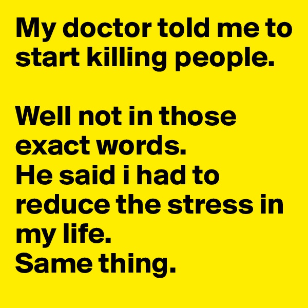 My doctor told me to start killing people. 

Well not in those exact words. 
He said i had to reduce the stress in my life. 
Same thing. 