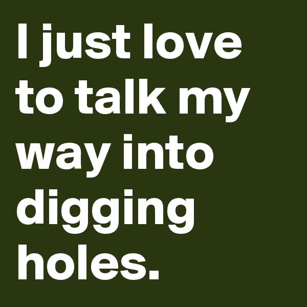 I just love to talk my way into digging holes.