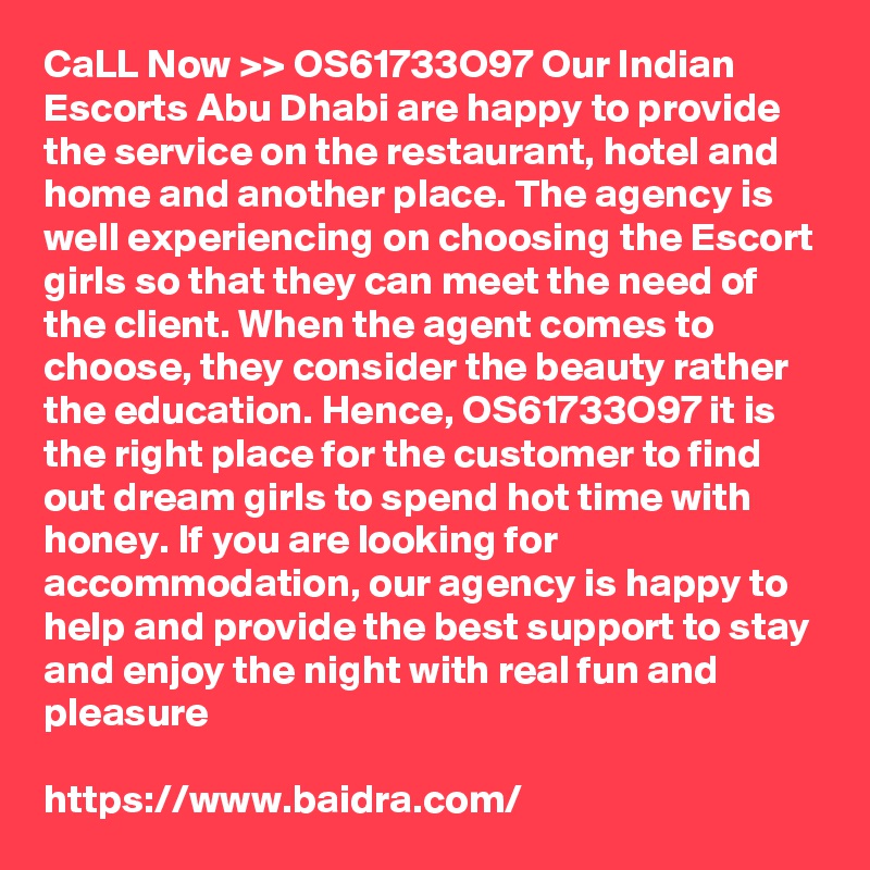 CaLL Now >> OS61733O97 Our Indian Escorts Abu Dhabi are happy to provide the service on the restaurant, hotel and home and another place. The agency is well experiencing on choosing the Escort girls so that they can meet the need of the client. When the agent comes to choose, they consider the beauty rather the education. Hence, OS61733O97 it is the right place for the customer to find out dream girls to spend hot time with honey. If you are looking for accommodation, our agency is happy to help and provide the best support to stay and enjoy the night with real fun and pleasure

https://www.baidra.com/