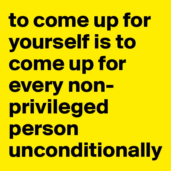 to come up for yourself is to come up for every non-privileged person unconditionally