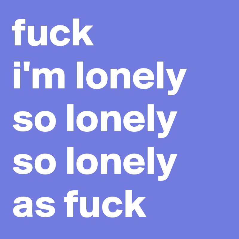 fuck
i'm lonely
so lonely
so lonely
as fuck