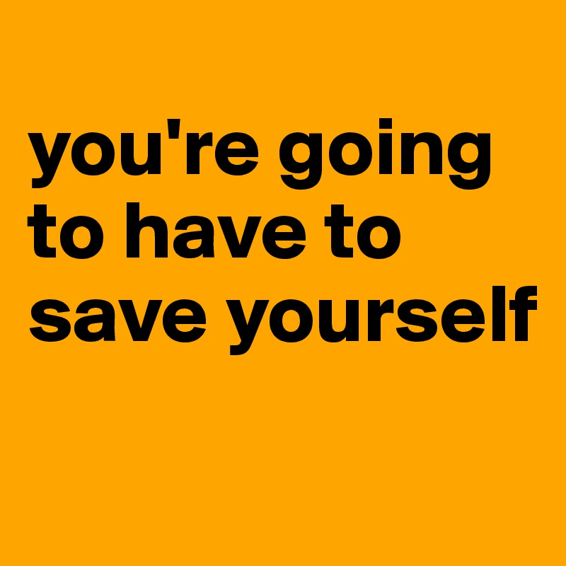 
you're going to have to save yourself

