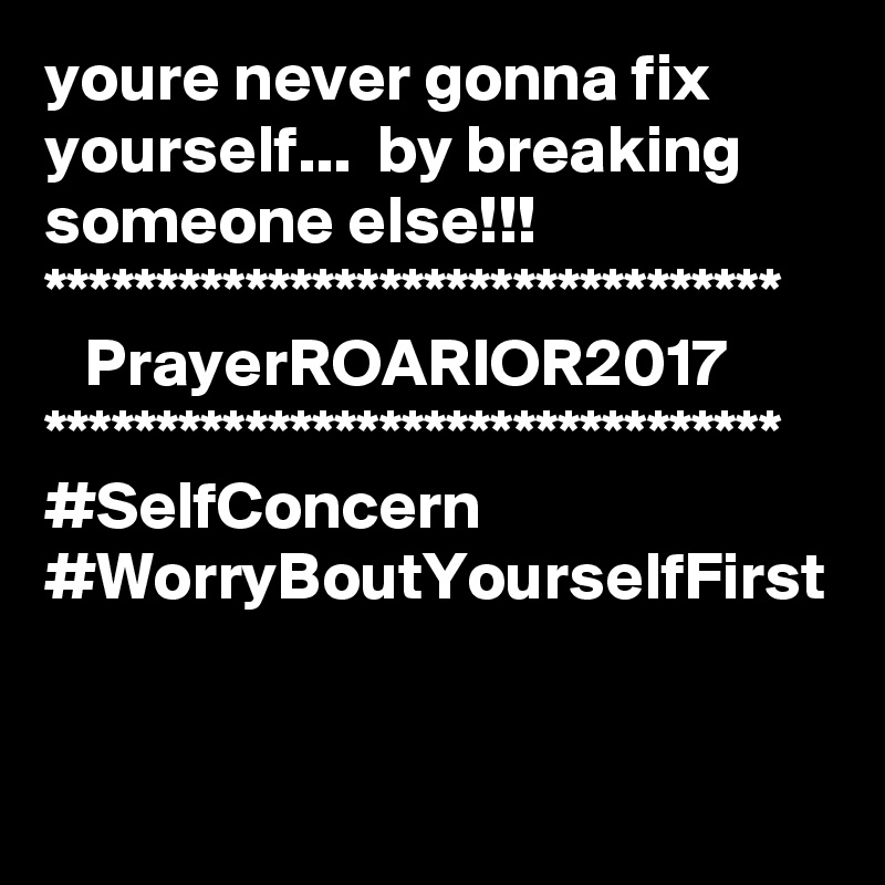 youre never gonna fix yourself...  by breaking someone else!!!
*********************************
   PrayerROARIOR2017
*********************************
#SelfConcern
#WorryBoutYourselfFirst