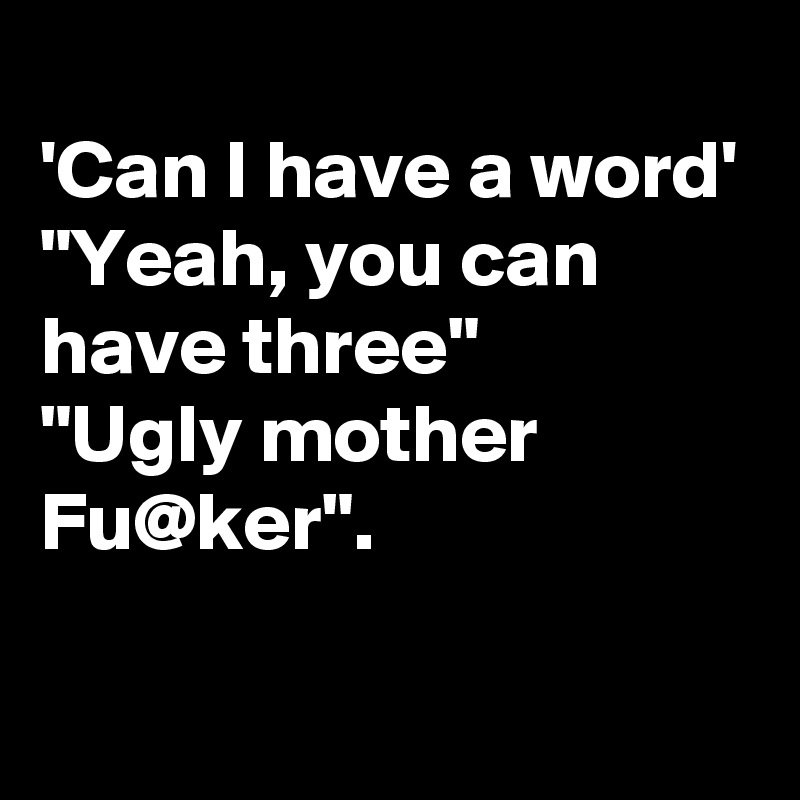 
'Can I have a word'
"Yeah, you can have three"
"Ugly mother Fu@ker".

