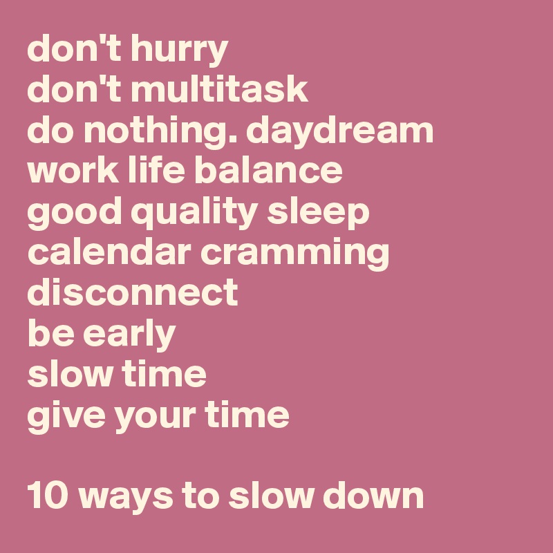 don't hurry
don't multitask
do nothing. daydream
work life balance
good quality sleep
calendar cramming
disconnect
be early
slow time
give your time

10 ways to slow down