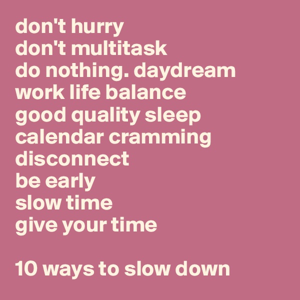 don't hurry
don't multitask
do nothing. daydream
work life balance
good quality sleep
calendar cramming
disconnect
be early
slow time
give your time

10 ways to slow down