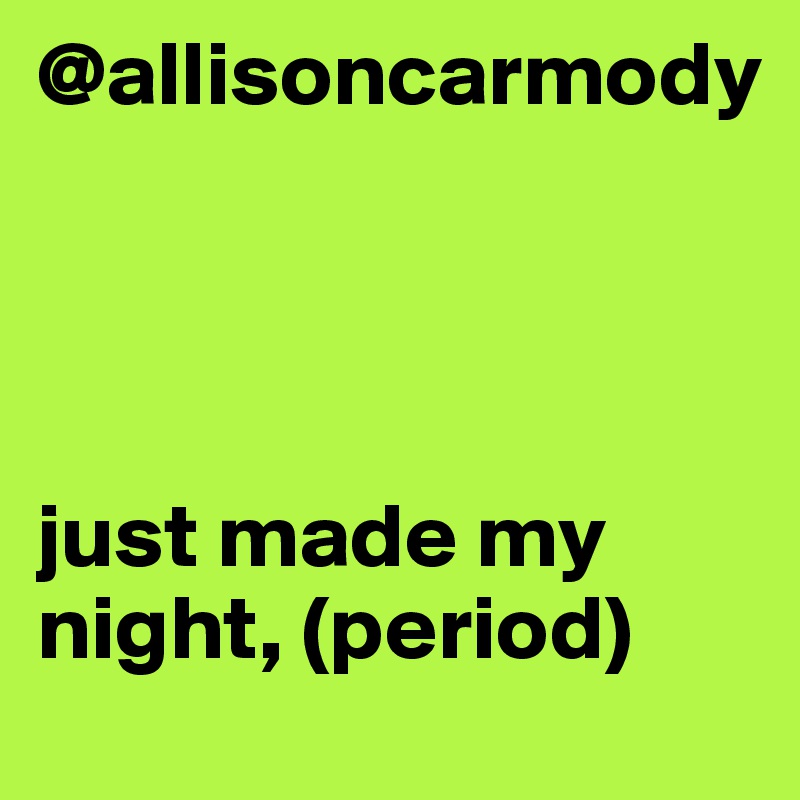 @allisoncarmody 




just made my night, (period)