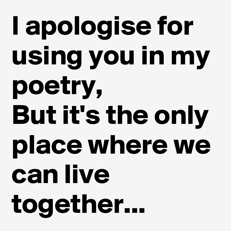 I apologise for using you in my poetry,
But it's the only place where we can live together...