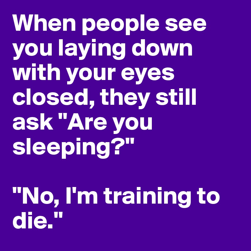 When people see you laying down with your eyes closed, they still ask "Are you sleeping?"

"No, I'm training to die."
