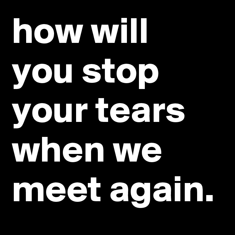 how will you stop your tears 
when we meet again.