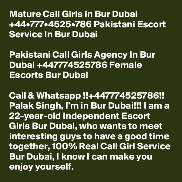 Mature Call Girls in Bur Dubai +44•777•4525•786 Pakistani Escort Service In Bur Dubai

Pakistani Call Girls Agency In Bur Dubai +447774525786 Female Escorts Bur Dubai

Call & Whatsapp !!+447774525786!! Palak Singh, I'm in Bur Dubai!!! I am a 22-year-old Independent Escort Girls Bur Dubai, who wants to meet interesting guys to have a good time together, 100% Real Call Girl Service Bur Dubai, I know I can make you enjoy yourself. 